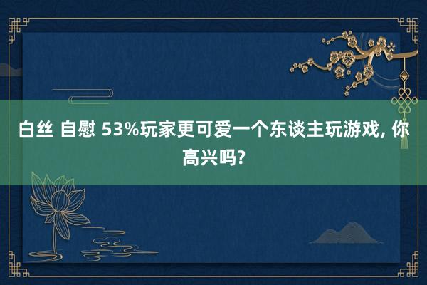 白丝 自慰 53%玩家更可爱一个东谈主玩游戏， 你高兴吗?