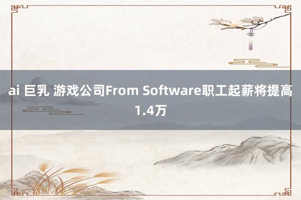 ai 巨乳 游戏公司From Software职工起薪将提高1.4万