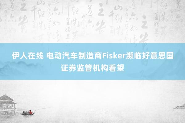 伊人在线 电动汽车制造商Fisker濒临好意思国证券监管机构看望