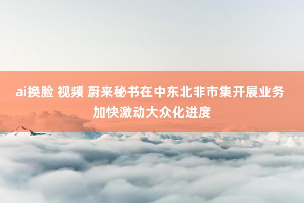 ai换脸 视频 蔚来秘书在中东北非市集开展业务 加快激动大众化进度