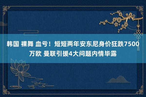 韩国 裸舞 血亏！短短两年安东尼身价狂跌7500万欧 曼联引援4大问题内情毕露