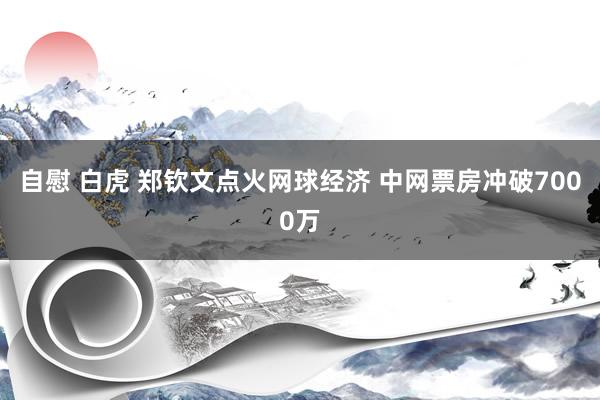 自慰 白虎 郑钦文点火网球经济 中网票房冲破7000万