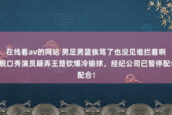 在线看av的网站 男足男篮挨骂了也没见谁拦着啊！脱口秀演员簸弄王楚钦爆冷输球，经纪公司已暂停配合！