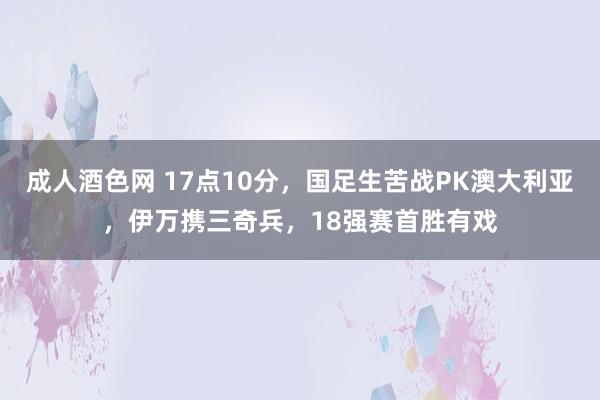 成人酒色网 17点10分，国足生苦战PK澳大利亚，伊万携三奇兵，18强赛首胜有戏