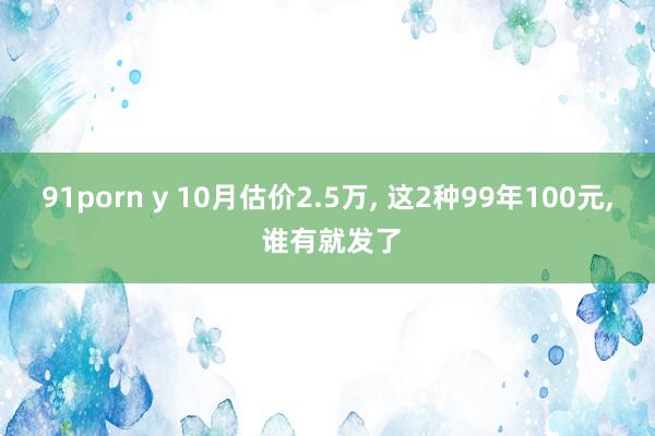 91porn y 10月估价2.5万， 这2种99年100元， 谁有就发了