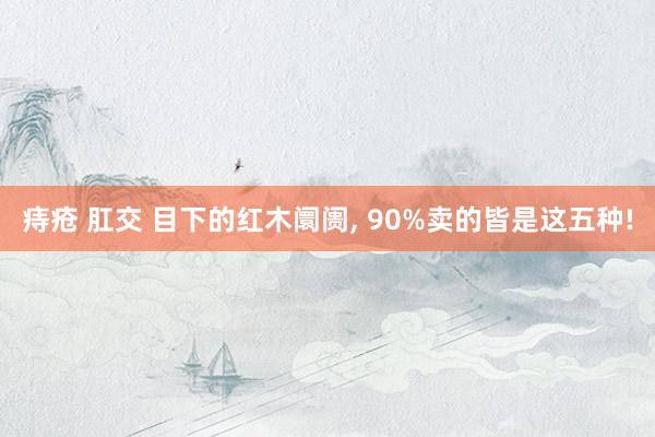 痔疮 肛交 目下的红木阛阓， 90%卖的皆是这五种!