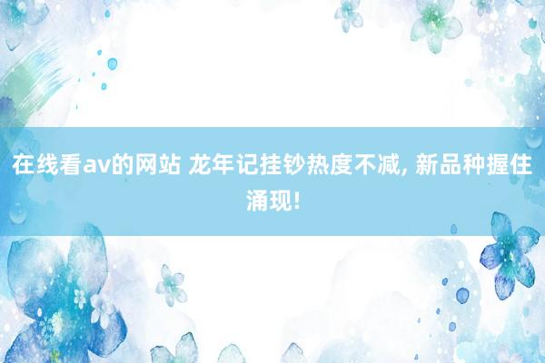 在线看av的网站 龙年记挂钞热度不减， 新品种握住涌现!