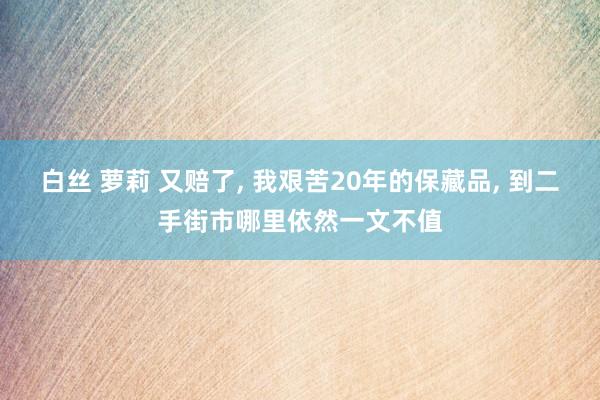 白丝 萝莉 又赔了， 我艰苦20年的保藏品， 到二手街市哪里依然一文不值