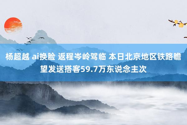 杨超越 ai换脸 返程岑岭驾临 本日北京地区铁路瞻望发送搭客59.7万东说念主次