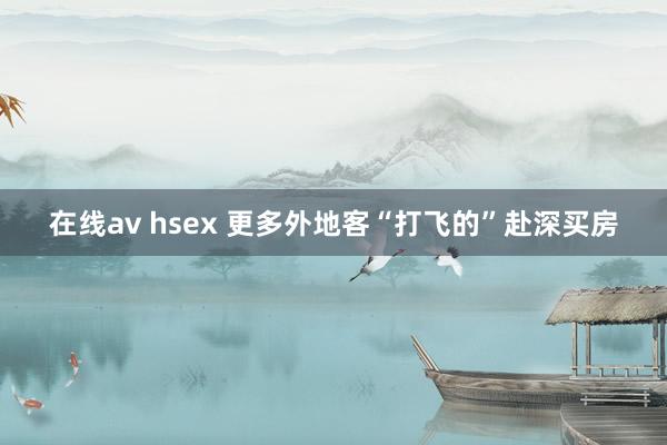 在线av hsex 更多外地客“打飞的”赴深买房