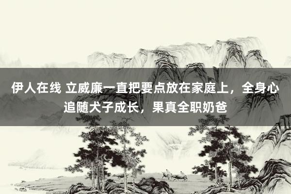 伊人在线 立威廉一直把要点放在家庭上，全身心追随犬子成长，果真全职奶爸