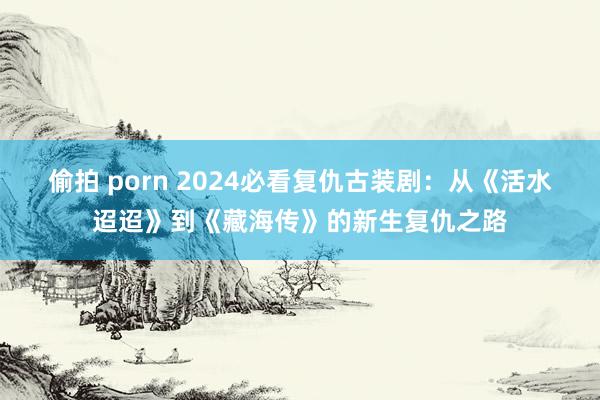 偷拍 porn 2024必看复仇古装剧：从《活水迢迢》到《藏海传》的新生复仇之路