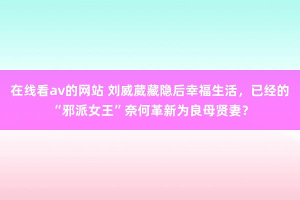 在线看av的网站 刘威葳藏隐后幸福生活，已经的“邪派女王”奈何革新为良母贤妻？