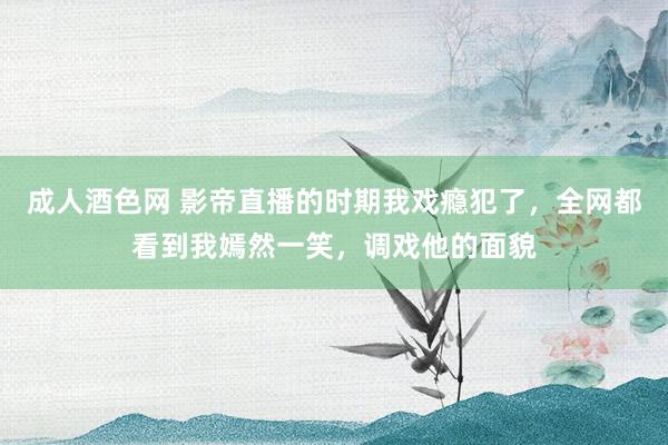 成人酒色网 影帝直播的时期我戏瘾犯了，全网都看到我嫣然一笑，调戏他的面貌