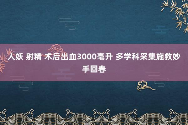 人妖 射精 术后出血3000毫升 多学科采集施救妙手回春