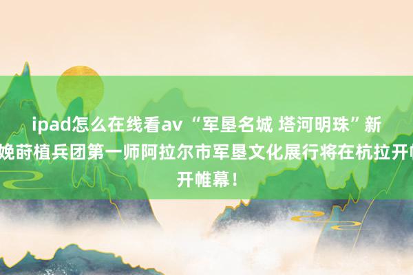 ipad怎么在线看av “军垦名城 塔河明珠”新疆分娩莳植兵团第一师阿拉尔市军垦文化展行将在杭拉开帷幕！