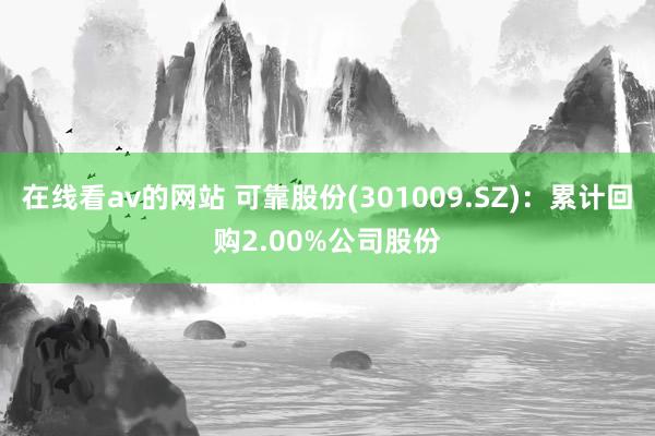 在线看av的网站 可靠股份(301009.SZ)：累计回购2.00%公司股份