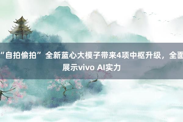 “自拍偷拍” 全新蓝心大模子带来4项中枢升级，全面展示vivo AI实力