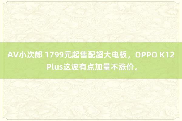 AV小次郎 1799元起售配超大电板，OPPO K12 Plus这波有点加量不涨价。