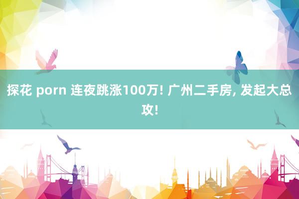 探花 porn 连夜跳涨100万! 广州二手房， 发起大总攻!