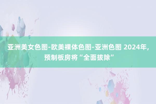 亚洲美女色图-欧美裸体色图-亚洲色图 2024年， 预制板房将“全面拔除”