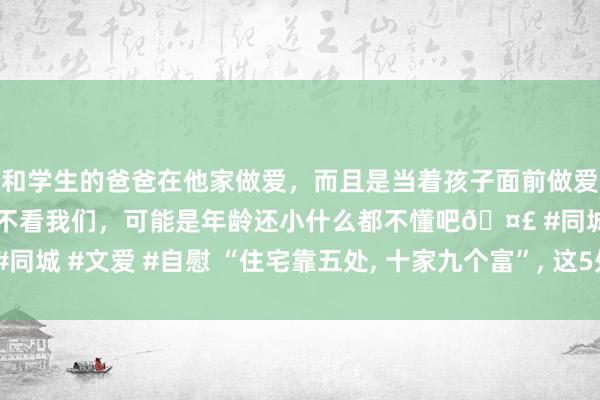 和学生的爸爸在他家做爱，而且是当着孩子面前做爱，太刺激了，孩子完全不看我们，可能是年龄还小什么都不懂吧🤣 #同城 #文爱 #自慰 “住宅靠五处， 十家九个富”， 这5处是指哪? 你家有吗