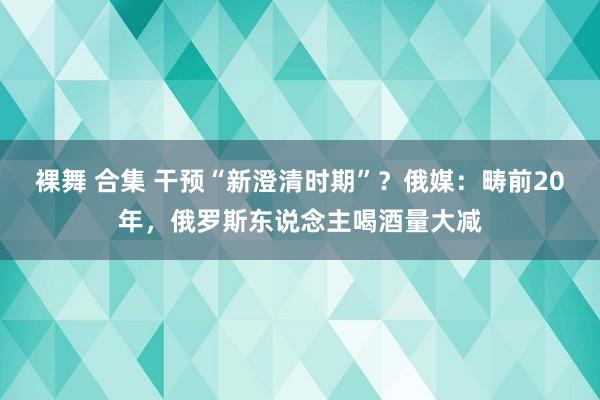 裸舞 合集 干预“新澄清时期”？俄媒：畴前20年，俄罗斯东说念主喝酒量大减