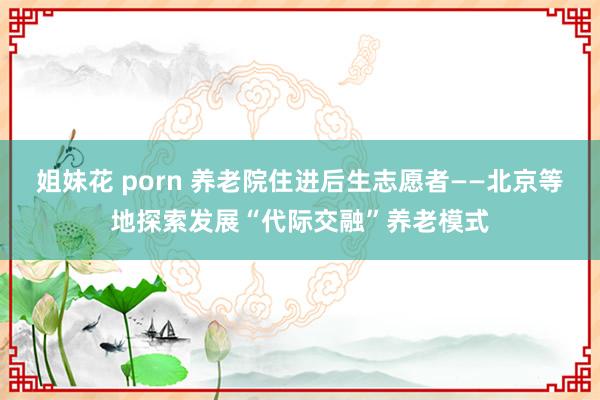 姐妹花 porn 养老院住进后生志愿者——北京等地探索发展“代际交融”养老模式