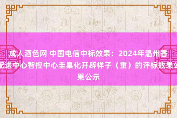 成人酒色网 中国电信中标效果：2024年温州香烟配送中心智控中心圭臬化开辟样子（重）的评标效果公示