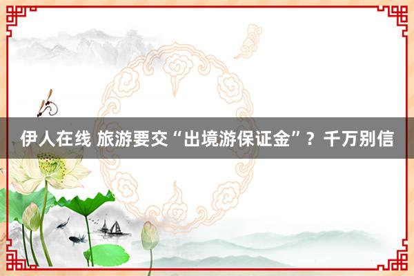 伊人在线 旅游要交“出境游保证金”？千万别信