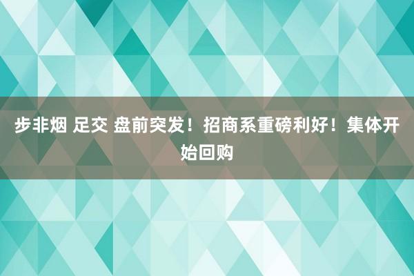 步非烟 足交 盘前突发！招商系重磅利好！集体开始回购