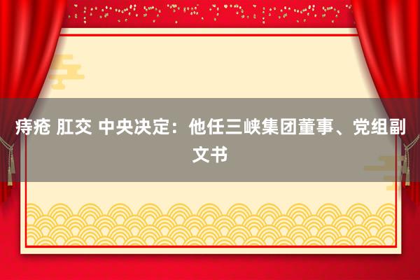 痔疮 肛交 中央决定：他任三峡集团董事、党组副文书