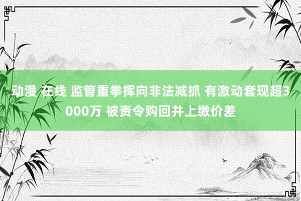 动漫 在线 监管重拳挥向非法减抓 有激动套现超3000万 被责令购回并上缴价差