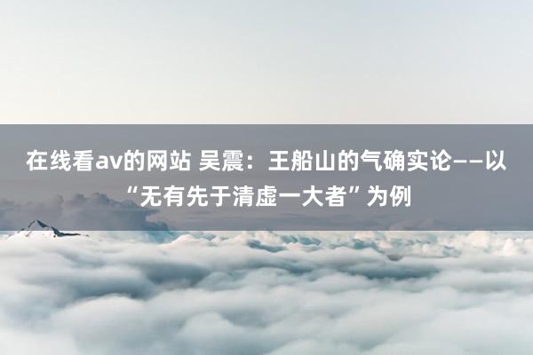 在线看av的网站 吴震：王船山的气确实论——以“无有先于清虚一大者”为例