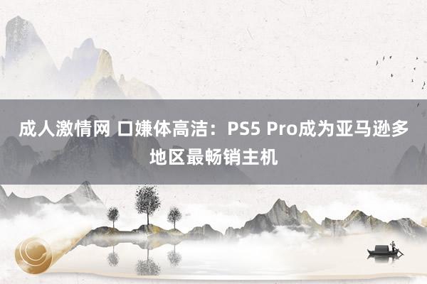 成人激情网 口嫌体高洁：PS5 Pro成为亚马逊多地区最畅销主机