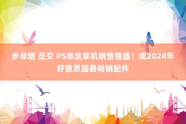 步非烟 足交 PS串流掌机销售强盛！成2024年好意思国最畅销配件