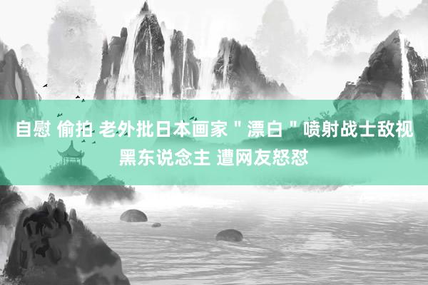 自慰 偷拍 老外批日本画家＂漂白＂喷射战士敌视黑东说念主 遭网友怒怼