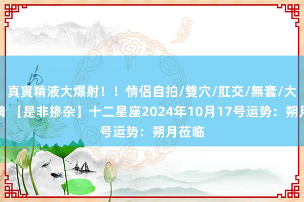 真實精液大爆射！！情侶自拍/雙穴/肛交/無套/大量噴精 【是非掺杂】十二星座2024年10月17号运势：朔月莅临