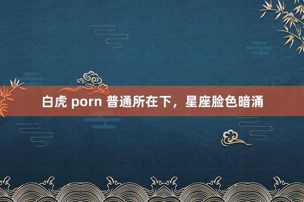 白虎 porn 普通所在下，星座脸色暗涌