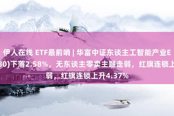 伊人在线 ETF最前哨 | 华富中证东谈主工智能产业ETF(515980)下落2.58%，无东谈主零卖主题走弱，红旗连锁上升4.37%