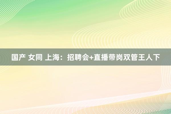 国产 女同 上海：招聘会+直播带岗双管王人下