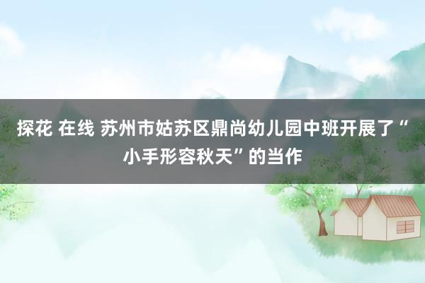 探花 在线 苏州市姑苏区鼎尚幼儿园中班开展了“小手形容秋天”的当作