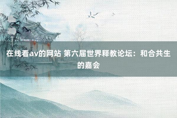 在线看av的网站 第六届世界释教论坛：和合共生的嘉会