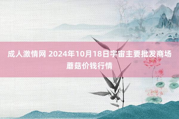 成人激情网 2024年10月18日宇宙主要批发商场蘑菇价钱行情