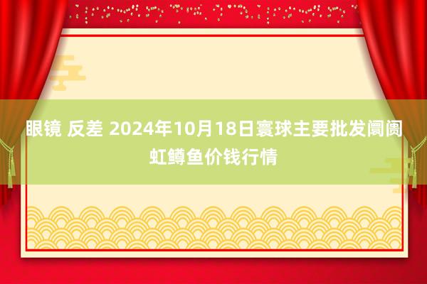 眼镜 反差 2024年10月18日寰球主要批发阛阓虹鳟鱼价钱行情