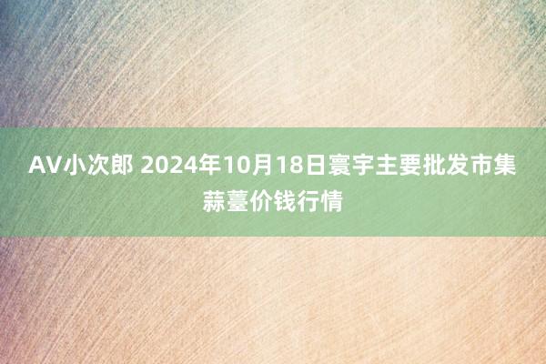 AV小次郎 2024年10月18日寰宇主要批发市集蒜薹价钱行情