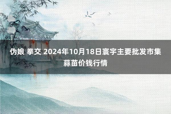 伪娘 拳交 2024年10月18日寰宇主要批发市集蒜苗价钱行情