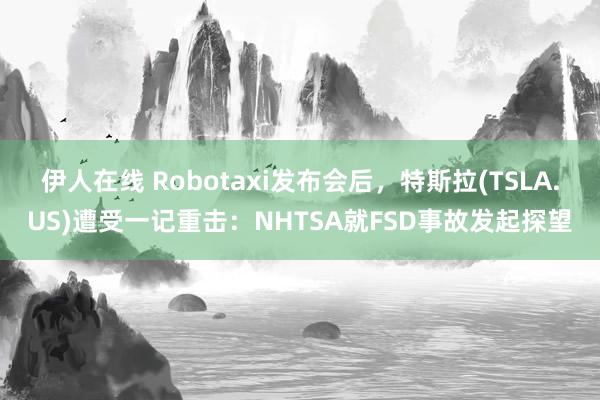 伊人在线 Robotaxi发布会后，特斯拉(TSLA.US)遭受一记重击：NHTSA就FSD事故发起探望