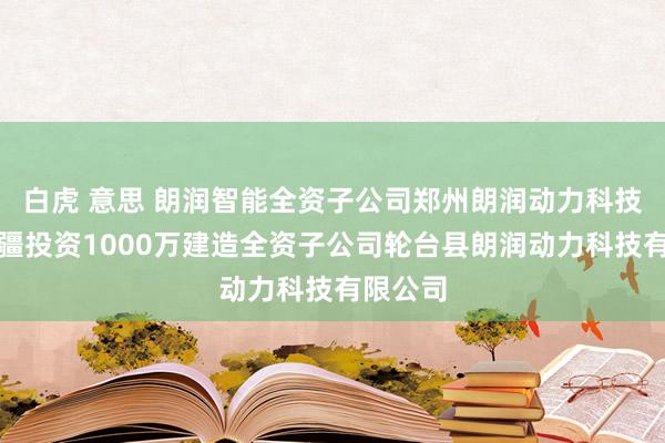 白虎 意思 朗润智能全资子公司郑州朗润动力科技拟在新疆投资1000万建造全资子公司轮台县朗润动力科技有限公司