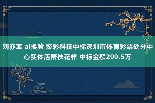 刘亦菲 ai换脸 聚彩科技中标深圳市体育彩票处分中心实体店帮扶花样 中标金额299.5万